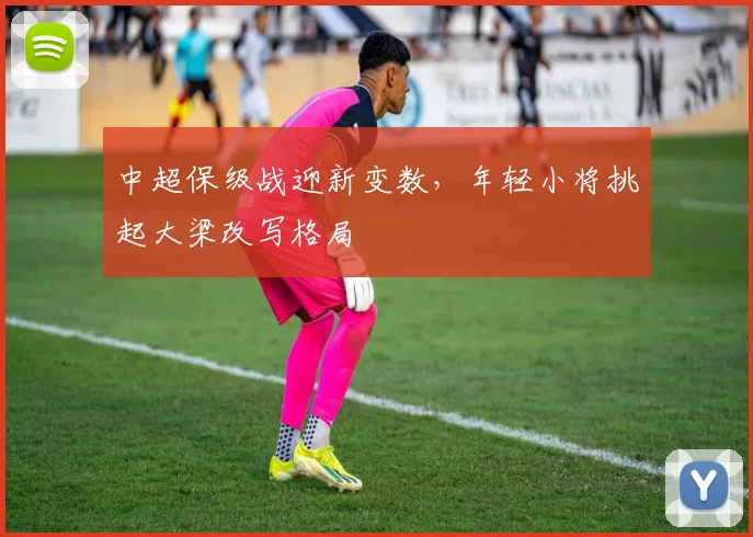 中超保级战迎新变数，年轻小将挑起大梁改写格局 - 南宫28推荐