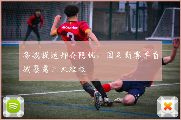 备战提速却存隐忧，国足新赛季首战暴露三大短板 - 南宫28推荐