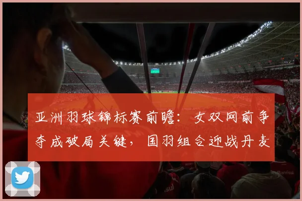 亚洲羽球锦标赛前瞻：女双网前争夺成破局关键，国羽组合迎战丹麦劲敌 - 南宫28推荐