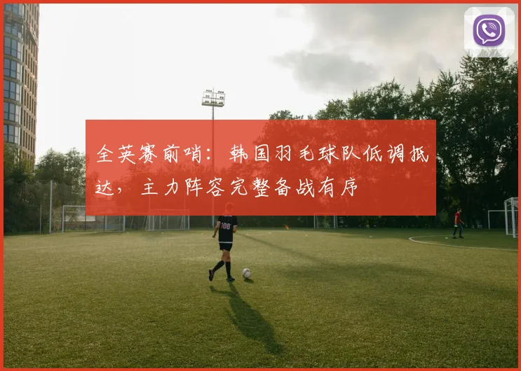 全英赛前哨:韩国羽毛球队低调抵达,主力阵容完整备战有序 - 南宫28推荐