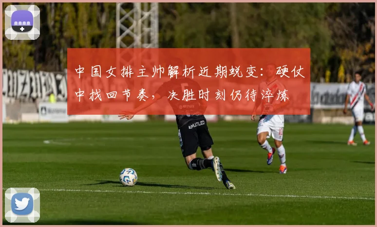 中国女排主帅解析近期蜕变:硬仗中找回节奏,决胜时刻仍待淬炼 - 南宫28推荐