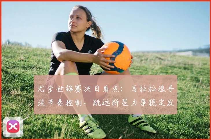 尤金世锦赛次日看点：马拉松选手谈节奏控制，跳远新星力争稳定发挥 - 南宫28资讯