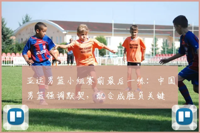 亚运男篮小组赛前最后一练:中国男篮强调默契,配合成胜负关键 - 南宫28推荐