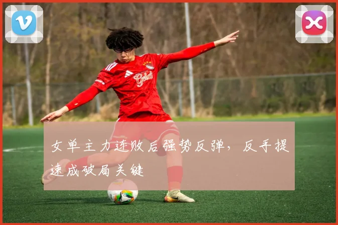 女单主力连败后强势反弹，反手提速成破局关键 - 南宫28推荐