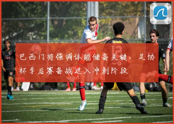 巴西门将强调体能储备关键，足协杯季后赛备战进入冲刺阶段 - 南宫28资讯