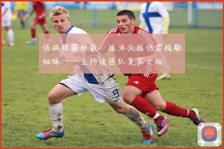 伤病阴霾渐散，接力交接仍需精雕细琢——主帅谈团队复苏之路 - 南宫28推荐
