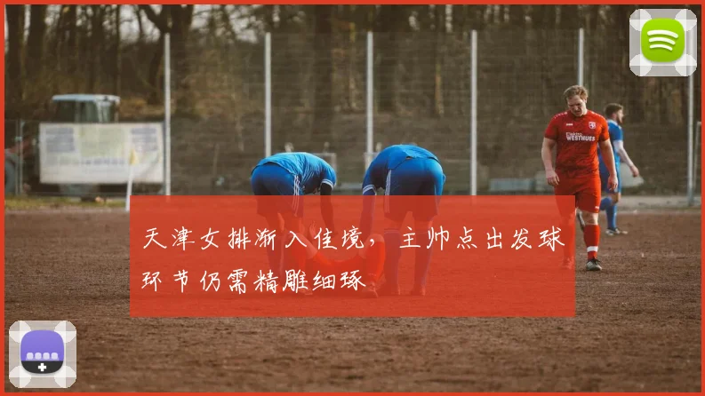 天津女排渐入佳境，主帅点出发球环节仍需精雕细琢 - 南宫28推荐