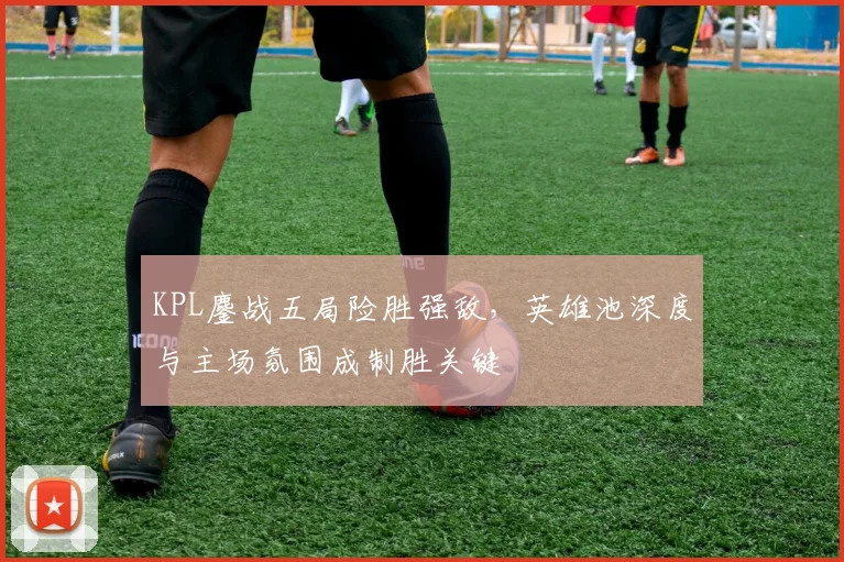 KPL鏖战五局险胜强敌，英雄池深度与主场氛围成制胜关键 - 南宫28推荐