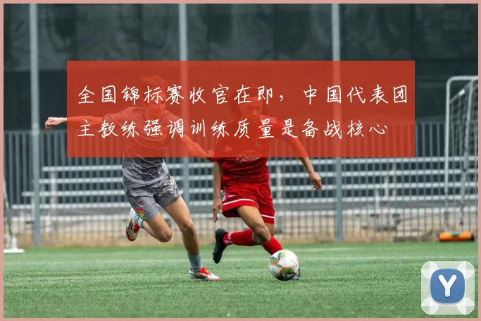 全国锦标赛收官在即，中国代表团主教练强调训练质量是备战核心 - 南宫28推荐