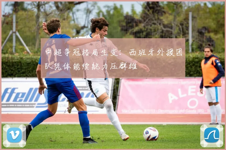 中超争冠格局生变：西班牙外援团队凭体能续航力压群雄 - 南宫28推荐