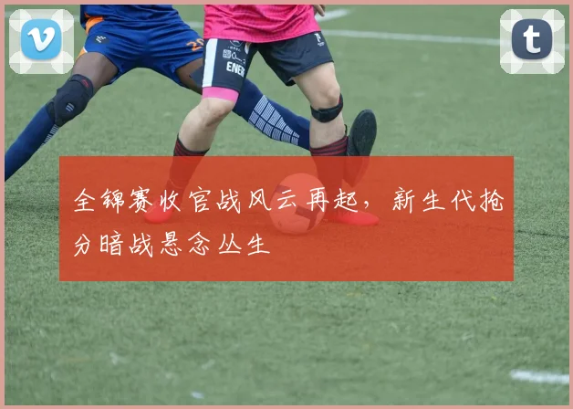 全锦赛收官战风云再起，新生代抢分暗战悬念丛生 - 南宫28推荐