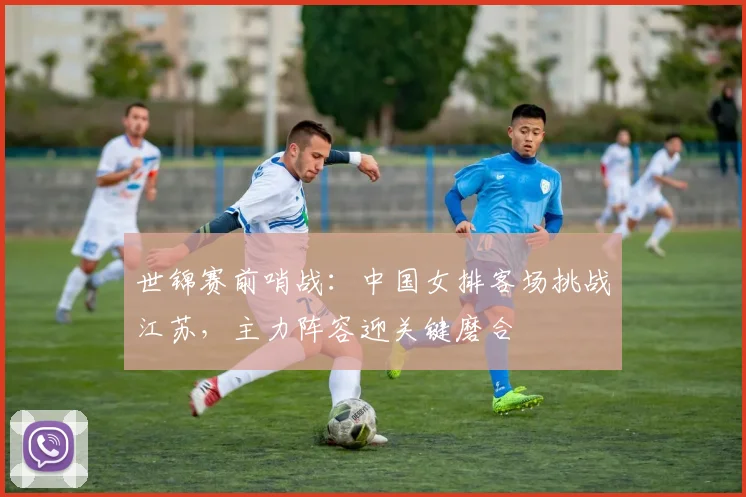 世锦赛前哨战：中国女排客场挑战江苏，主力阵容迎关键磨合 - 南宫28推荐
