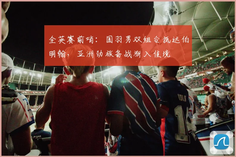 全英赛前哨：国羽男双组合抵达伯明翰，亚洲劲旅备战渐入佳境 - 南宫28推荐