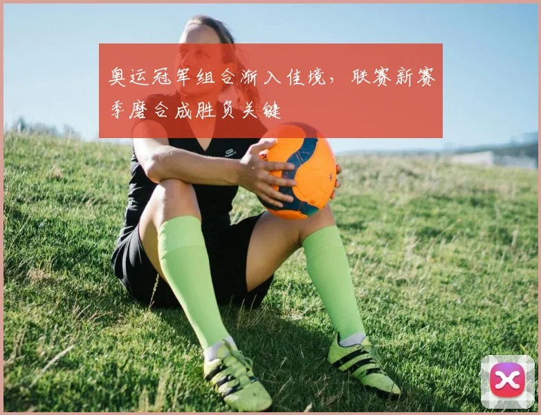 奥运冠军组合渐入佳境，联赛新赛季磨合成胜负关键 - 南宫28推荐