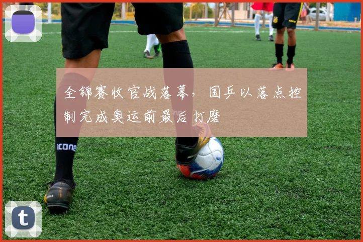 全锦赛收官战落幕，国乒以落点控制完成奥运前最后打磨 - 南宫28推荐