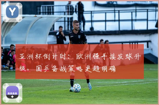 亚洲杯倒计时：欧洲强手接发球升级，国乒备战策略更趋明确 - 南宫28推荐
