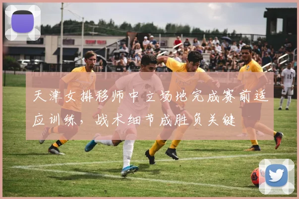 天津女排移师中立场地完成赛前适应训练，战术细节成胜负关键 - 南宫28推荐
