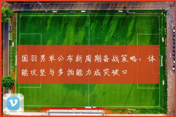 国羽男单公布新周期备战策略,体能攻坚与多拍能力成突破口 - 南宫28推荐