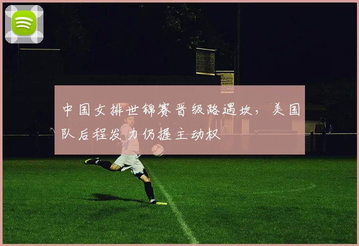 中国女排世锦赛晋级路遇坎，美国队后程发力仍握主动权 - 南宫28推荐