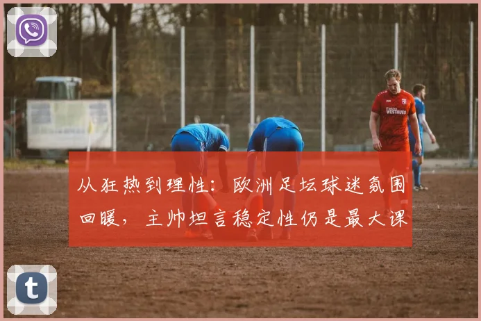 从狂热到理性：欧洲足坛球迷氛围回暖，主帅坦言稳定性仍是最大课题 - 南宫28推荐
