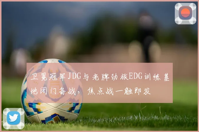 卫冕冠军JDG与老牌劲旅EDG训练基地闭门备战，焦点战一触即发 - 南宫28推荐