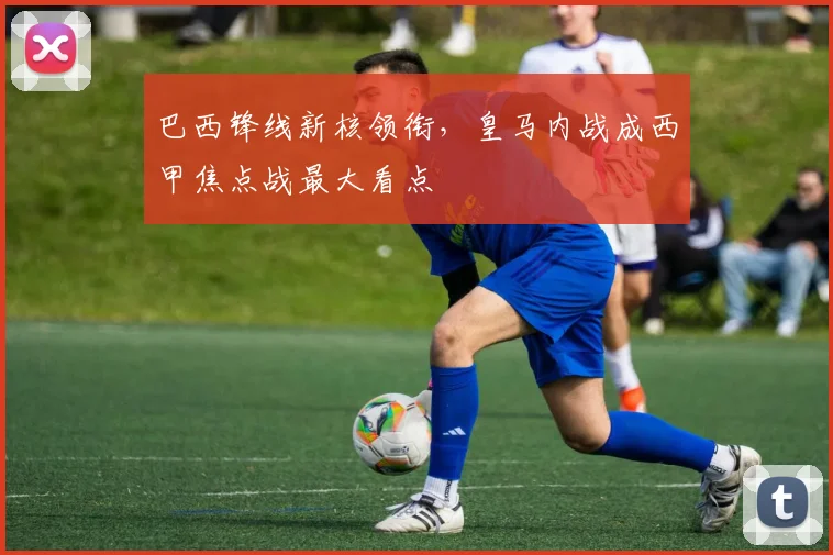 巴西锋线新核领衔，皇马内战成西甲焦点战最大看点 - 南宫28资讯