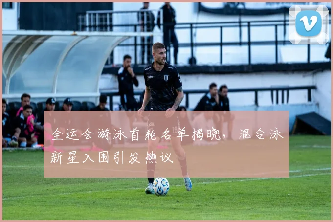全运会游泳首轮名单揭晓，混合泳新星入围引发热议 - 南宫28推荐