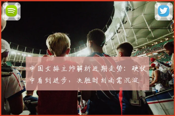 中国女排主帅解析近期走势：硬仗中看到进步，决胜时刻尚需沉淀 - 南宫28推荐