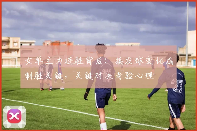 女单主力连胜背后：接发球变化成制胜关键，关键对决考验心理 - 南宫28推荐