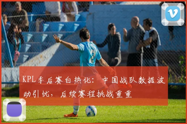 KPL季后赛白热化:中国战队数据波动引忧,后续赛程挑战重重 - 南宫28推荐