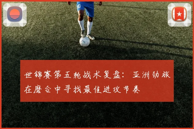 世锦赛第五轮战术复盘：亚洲劲旅在磨合中寻找最佳进攻节奏 - 南宫28推荐
