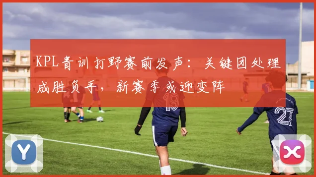 KPL青训打野赛前发声：关键团处理成胜负手，新赛季或迎变阵 - 南宫28推荐