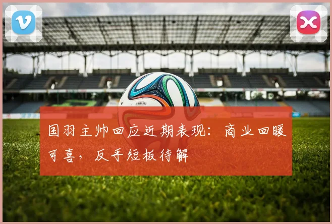 国羽主帅回应近期表现：商业回暖可喜，反手短板待解 - 南宫28推荐