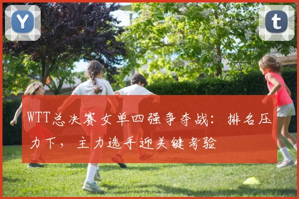 WTT总决赛女单四强争夺战:排名压力下,主力选手迎关键考验 - 南宫28推荐