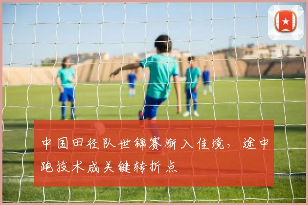 中国田径队世锦赛渐入佳境，途中跑技术成关键转折点 - 南宫28推荐
