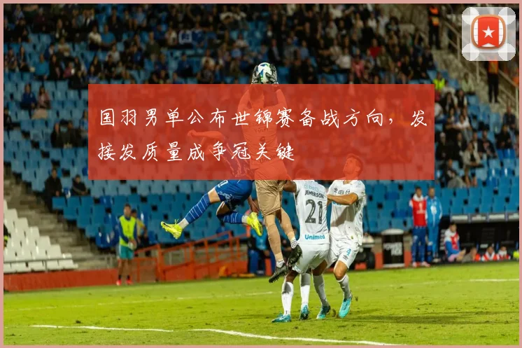 国羽男单公布世锦赛备战方向，发接发质量成争冠关键 - 南宫28推荐