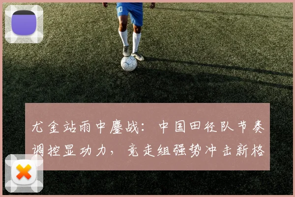 尤金站雨中鏖战：中国田径队节奏调控显功力，竞走组强势冲击新格局 - 南宫28资讯