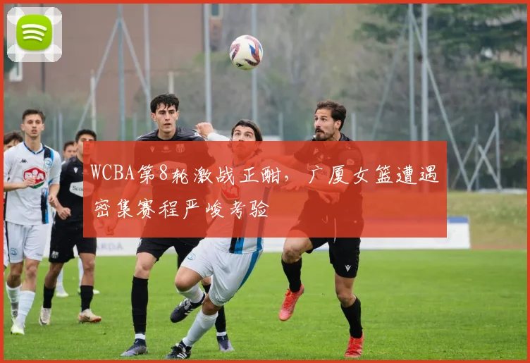 WCBA第8轮激战正酣，广厦女篮遭遇密集赛程严峻考验 - 南宫28推荐