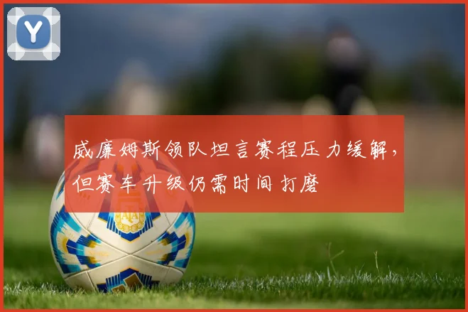 威廉姆斯领队坦言赛程压力缓解，但赛车升级仍需时间打磨 - 南宫28精选