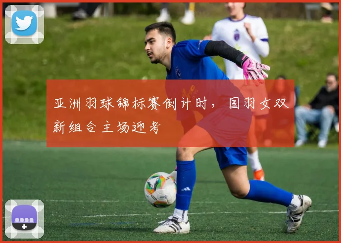 亚洲羽球锦标赛倒计时，国羽女双新组合主场迎考 - 南宫28推荐