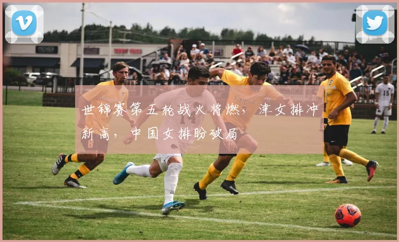 世锦赛第五轮战火将燃，津女排冲新高，中国女排盼破局 - 南宫28推荐