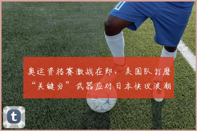 奥运资格赛激战在即,美国队打磨“关键分”武器应对日本快攻浪潮 - 南宫28推荐
