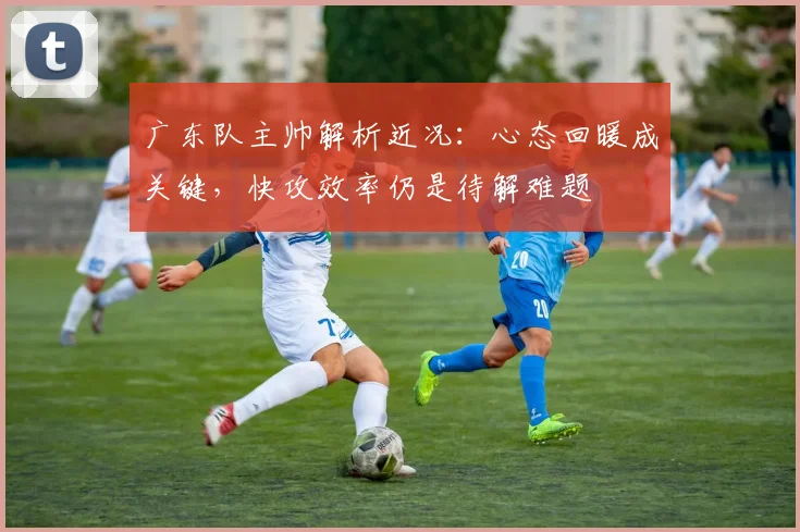 广东队主帅解析近况：心态回暖成关键，快攻效率仍是待解难题 - 南宫28资讯