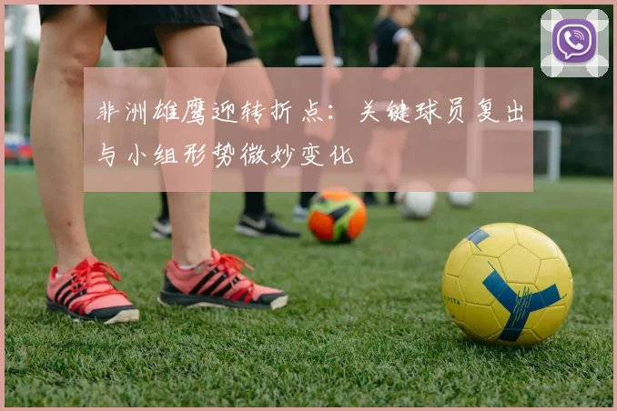 非洲雄鹰迎转折点：关键球员复出与小组形势微妙变化 - 南宫28推荐