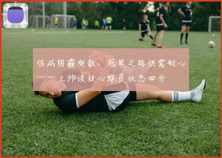 伤病阴霾渐散,冠军之路仍需耐心——主帅谈核心球员状态回升 - 南宫28推荐