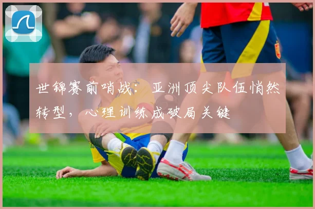世锦赛前哨战：亚洲顶尖队伍悄然转型，心理训练成破局关键 - 南宫28推荐