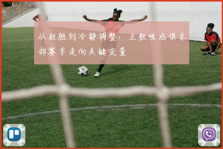 从狂胜到冷静调整,主教练成俱乐部赛季走向关键变量 - 南宫28推荐