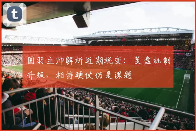 国羽主帅解析近期蜕变：复盘机制升级，相持硬仗仍是课题 - 南宫28推荐