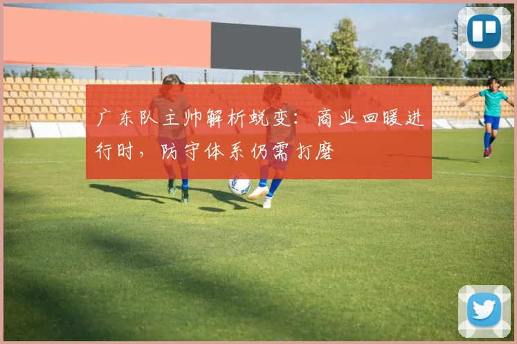 广东队主帅解析蜕变：商业回暖进行时，防守体系仍需打磨 - 南宫28资讯