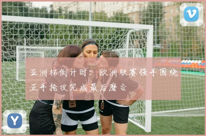 亚洲杯倒计时：欧洲联赛强手围绕正手抢攻完成最后磨合 - 南宫28推荐